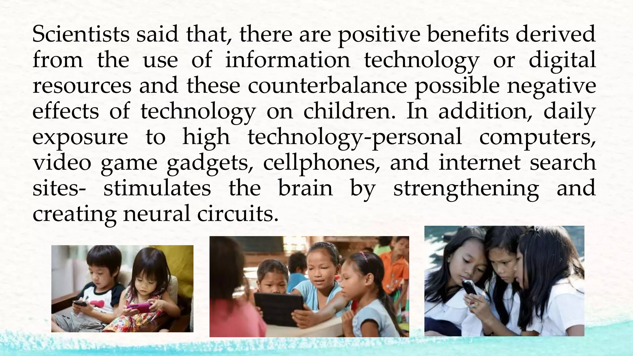 Scientists said that, there are positive benefits derived
from the use of information technology or digital
resources and these counterbalance possible negative
effects of technology on children. In addition, daily
exposure to high technology-personal computers,
video game gadgets, cellphones, and internet search
sites- stimulates the brain by strengthening and
creating neural circuits.
 
