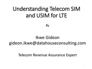 Understanding Telecom SIM
and USIM for LTE
By
Ikwe Gideon
gideon.ikwe@datahouseconsulting.com
Telecom Revenue Assurance Expert
1
 