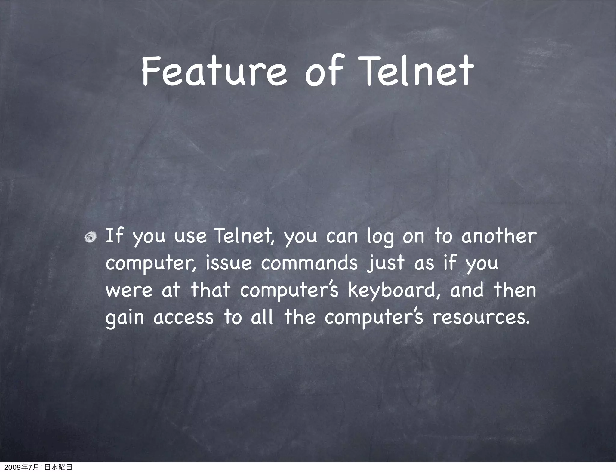 Feature of Telnet


               If you use Telnet, you can log on to another
               computer, issue commands just as if you
               were at that computer’s keyboard, and then
               gain access to all the computer’s resources.




2009   7   1
 