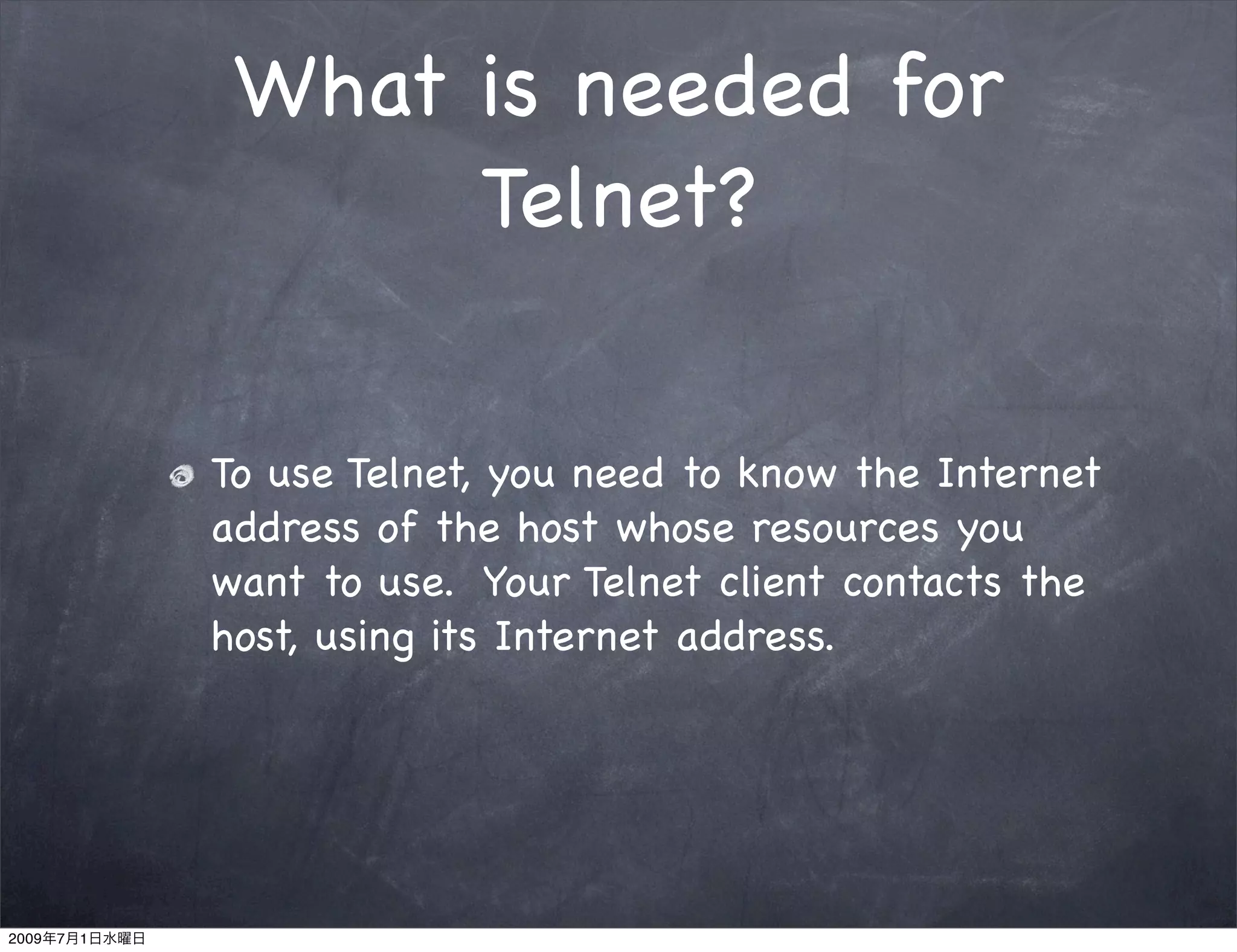 What is needed for
                     Telnet?


               To use Telnet, you need to know the Internet
               address of the host whose resources you
               want to use. Your Telnet client contacts the
               host, using its Internet address.




2009   7   1
 