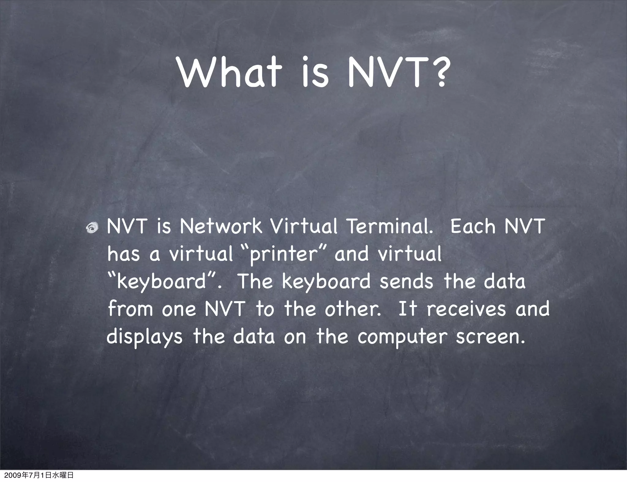 What is NVT?


               NVT is Network Virtual Terminal. Each NVT
               has a virtual “printer” and virtual
               “keyboard”. The keyboard sends the data
               from one NVT to the other. It receives and
               displays the data on the computer screen.




2009   7   1
 