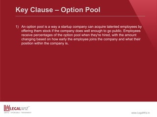 www.LegalWiz.in
Key Clause – Option Pool
1) An option pool is a way a startup company can acquire talented employees by
offering them stock if the company does well enough to go public. Employees
receive percentages of the option pool when they're hired, with the amount
changing based on how early the employee joins the company and what their
position within the company is.
 