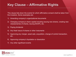 www.LegalWiz.in
Key Clause – Affirmative Rights
This clause lists down the events for which affirmative consent shall be taken from
the investors. Some examples are:
1) Amending company’s organizational documents
2) Changing company’s share capital including issuing new shares, creating new
classes/series of shares, issuing ESOPs, etc.
3) Paying dividends
4) Any fresh issue of shares or other instuments
5) Approving any merger, asset sale, acquisition, change of control transaction,
etc.
6) Approving company’s liquidation or dissolution
7) Any other significant events
 