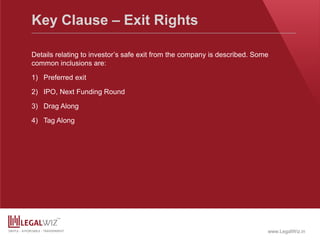 www.LegalWiz.in
Key Clause – Exit Rights
Details relating to investor’s safe exit from the company is described. Some
common inclusions are:
1) Preferred exit
2) IPO, Next Funding Round
3) Drag Along
4) Tag Along
 