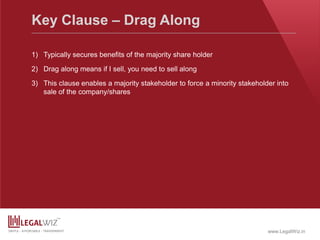 www.LegalWiz.in
Key Clause – Drag Along
1) Typically secures benefits of the majority share holder
2) Drag along means if I sell, you need to sell along
3) This clause enables a majority stakeholder to force a minority stakeholder into
sale of the company/shares
 