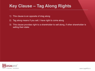 www.LegalWiz.in
Key Clause – Tag Along Rights
1) This clause is an opposite of drag along
2) Tag along means if you sell, I have right to come along
3) This clause provides right to a shareholder to sell along, if other shareholder is
selling their stake
 