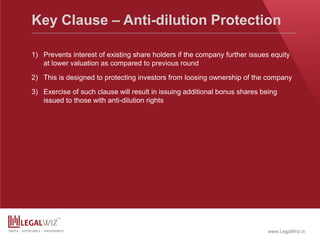 www.LegalWiz.in
Key Clause – Anti-dilution Protection
1) Prevents interest of existing share holders if the company further issues equity
at lower valuation as compared to previous round
2) This is designed to protecting investors from loosing ownership of the company
3) Exercise of such clause will result in issuing additional bonus shares being
issued to those with anti-dilution rights
 