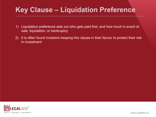 www.LegalWiz.in
Key Clause – Liquidation Preference
1) Liquidation preference sets out who gets paid first, and how much in event of
sale, liquidation, or bankruptcy
2) It is often found investors keeping this clause in their favour to protect their risk
in investment
 