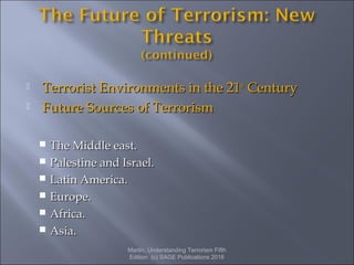  Terrorist Environments in the 21Terrorist Environments in the 21stst
CenturyCentury
 Future Sources of TerrorismFuture Sources of Terrorism
 The Middle east.The Middle east.
 Palestine and Israel.Palestine and Israel.
 Latin America.Latin America.
 Europe.Europe.
 Africa.Africa.
 Asia.Asia.
Martin, Understanding Terrorism Fifth
Edition. (c) SAGE Publications 2016
 