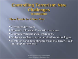  New Fronts in a New WarNew Fronts in a New War
 Covert shadow wars.Covert shadow wars.
 Domestic “Homeland” security measures.Domestic “Homeland” security measures.
 Counterterrorist financial operations.Counterterrorist financial operations.
 Global surveillance of communications technologies.Global surveillance of communications technologies.
 Identifying and disrupting transnational terrorist cellsIdentifying and disrupting transnational terrorist cells
and support networks.and support networks.
Martin, Understanding Terrorism Fifth
Edition. (c) SAGE Publications 2016
 