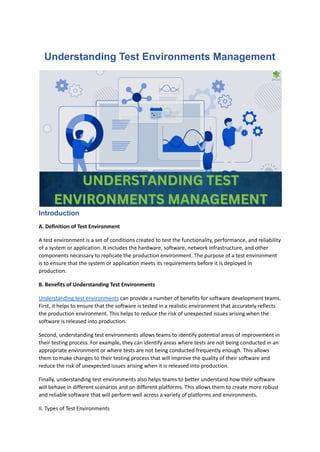 Understanding Test Environments Management
Introduction
A. Definition of Test Environment
A test environment is a set of conditions created to test the functionality, performance, and reliability
of a system or application. It includes the hardware, software, network infrastructure, and other
components necessary to replicate the production environment. The purpose of a test environment
is to ensure that the system or application meets its requirements before it is deployed in
production.
B. Benefits of Understanding Test Environments
Understanding test environments can provide a number of benefits for software development teams.
First, it helps to ensure that the software is tested in a realistic environment that accurately reflects
the production environment. This helps to reduce the risk of unexpected issues arising when the
software is released into production.
Second, understanding test environments allows teams to identify potential areas of improvement in
their testing process. For example, they can identify areas where tests are not being conducted in an
appropriate environment or where tests are not being conducted frequently enough. This allows
them to make changes to their testing process that will improve the quality of their software and
reduce the risk of unexpected issues arising when it is released into production.
Finally, understanding test environments also helps teams to better understand how their software
will behave in different scenarios and on different platforms. This allows them to create more robust
and reliable software that will perform well across a variety of platforms and environments.
II. Types of Test Environments
 