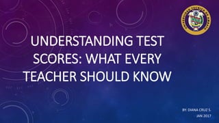 UNDERSTANDING TEST
SCORES: WHAT EVERY
TEACHER SHOULD KNOW
BY: DIANA CRUZ S.
JAN 2017
 