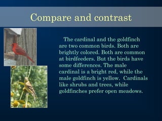 The cardinal and the goldfinch
are two common birds. Both are
brightly colored. Both are common
at birdfeeders. But the birds have
some differences. The male
cardinal is a bright red, while the
male goldfinch is yellow. Cardinals
like shrubs and trees, while
goldfinches prefer open meadows.
Compare and contrast
 