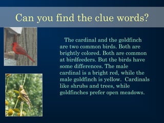 Can you find the clue words?
The cardinal and the goldfinch
are two common birds. Both are
brightly colored. Both are common
at birdfeeders. But the birds have
some differences. The male
cardinal is a bright red, while the
male goldfinch is yellow. Cardinals
like shrubs and trees, while
goldfinches prefer open meadows.
 