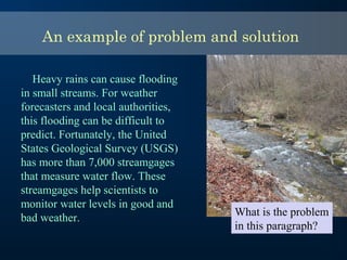 An example of problem and solution
Heavy rains can cause flooding
in small streams. For weather
forecasters and local authorities,
this flooding can be difficult to
predict. Fortunately, the United
States Geological Survey (USGS)
has more than 7,000 streamgages
that measure water flow. These
streamgages help scientists to
monitor water levels in good and
bad weather.
What is the problem
in this paragraph?
 