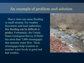 An example of problem and solution
Heavy rains can cause flooding
in small streams. For weather
forecasters and local authorities,
this flooding can be difficult to
predict. Fortunately, the United
States Geological Survey (USGS)
has more than 7,000 streamgages
that measure water flow. These
streamgages help scientists to
monitor water levels in good and
bad weather.
 