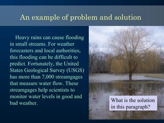 An example of problem and solution
Heavy rains can cause flooding
in small streams. For weather
forecasters and local authorities,
this flooding can be difficult to
predict. Fortunately, the United
States Geological Survey (USGS)
has more than 7,000 streamgages
that measure water flow. These
streamgages help scientists to
monitor water levels in good and
bad weather.
What is the solution
in this paragraph?
 