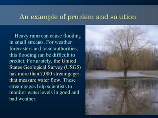 An example of problem and solution
Heavy rains can cause flooding
in small streams. For weather
forecasters and local authorities,
this flooding can be difficult to
predict. Fortunately, the United
States Geological Survey (USGS)
has more than 7,000 streamgages
that measure water flow. These
streamgages help scientists to
monitor water levels in good and
bad weather.
 