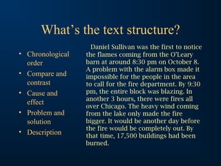 What’s the text structure?
• Chronological
order
• Compare and
contrast
• Cause and
effect
• Problem and
solution
• Description
Daniel Sullivan was the first to notice
the flames coming from the O’Leary
barn at around 8:30 pm on October 8.
A problem with the alarm box made it
impossible for the people in the area
to call for the fire department. By 9:30
pm, the entire block was blazing. In
another 3 hours, there were fires all
over Chicago. The heavy wind coming
from the lake only made the fire
bigger. It would be another day before
the fire would be completely out. By
that time, 17,500 buildings had been
burned.
 