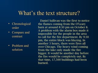 What’s the text structure?
• Chronological
order
• Compare and
contrast
• Problem and
solution
Daniel Sullivan was the first to notice
the flames coming from the O’Leary
barn at around 8:30 pm on October 8.
A problem with the alarm box made it
impossible for the people in the area
to call for the fire department. By 9:30
pm, the entire block was blazing. In
another 3 hours, there were fires all
over Chicago. The heavy wind coming
from the lake only made the fire
bigger. It would be another day before
the fire would be completely out. By
that time, 17,500 buildings had been
burned.
 