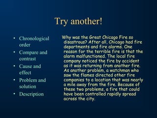 Try another!
• Chronological
order
• Compare and
contrast
• Cause and
effect
• Problem and
solution
• Description
Why was the Great Chicago Fire so
disastrous? After all, Chicago had fire
departments and fire alarms. One
reason for the terrible fire is that the
alarm malfunctioned. The local fire
company noticed the fire by accident
as it was returning from another fire.
As another problem, a watchman who
saw the flames directed other fire
companies to a location that was nearly
a mile away from the fire. Because of
these two problems, a fire that could
have been controlled rapidly spread
across the city.
 