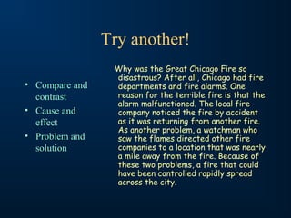 Try another!
• Compare and
contrast
• Cause and
effect
• Problem and
solution
Why was the Great Chicago Fire so
disastrous? After all, Chicago had fire
departments and fire alarms. One
reason for the terrible fire is that the
alarm malfunctioned. The local fire
company noticed the fire by accident
as it was returning from another fire.
As another problem, a watchman who
saw the flames directed other fire
companies to a location that was nearly
a mile away from the fire. Because of
these two problems, a fire that could
have been controlled rapidly spread
across the city.
 