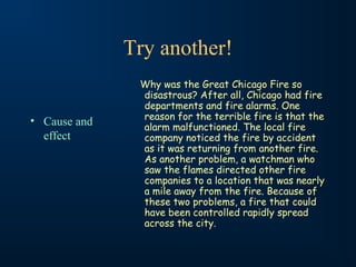 Try another!
• Cause and
effect
Why was the Great Chicago Fire so
disastrous? After all, Chicago had fire
departments and fire alarms. One
reason for the terrible fire is that the
alarm malfunctioned. The local fire
company noticed the fire by accident
as it was returning from another fire.
As another problem, a watchman who
saw the flames directed other fire
companies to a location that was nearly
a mile away from the fire. Because of
these two problems, a fire that could
have been controlled rapidly spread
across the city.
 