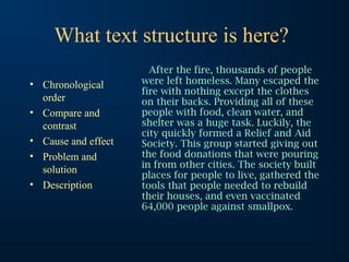 What text structure is here?
• Chronological
order
• Compare and
contrast
• Cause and effect
• Problem and
solution
• Description
After the fire, thousands of people
were left homeless. Many escaped the
fire with nothing except the clothes
on their backs. Providing all of these
people with food, clean water, and
shelter was a huge task. Luckily, the
city quickly formed a Relief and Aid
Society. This group started giving out
the food donations that were pouring
in from other cities. The society built
places for people to live, gathered the
tools that people needed to rebuild
their houses, and even vaccinated
64,000 people against smallpox.
 