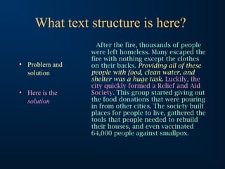 What text structure is here?
• Problem and
solution
• Here is the
solution
After the fire, thousands of people
were left homeless. Many escaped the
fire with nothing except the clothes
on their backs. Providing all of these
people with food, clean water, and
shelter was a huge task. Luckily, the
city quickly formed a Relief and Aid
Society. This group started giving out
the food donations that were pouring
in from other cities. The society built
places for people to live, gathered the
tools that people needed to rebuild
their houses, and even vaccinated
64,000 people against smallpox.
 
