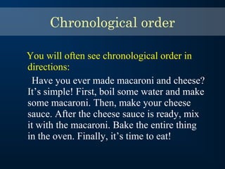 You will often see chronological order in
directions:
Have you ever made macaroni and cheese?
It’s simple! First, boil some water and make
some macaroni. Then, make your cheese
sauce. After the cheese sauce is ready, mix
it with the macaroni. Bake the entire thing
in the oven. Finally, it’s time to eat!
Chronological order
 