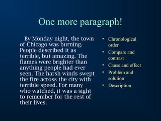 One more paragraph!
By Monday night, the town
of Chicago was burning.
People described it as
terrible, but amazing. The
flames were brighter than
anything people had ever
seen. The harsh winds swept
the fire across the city with
terrible speed. For many
who watched, it was a sight
to remember for the rest of
their lives.
• Chronological
order
• Compare and
contrast
• Cause and effect
• Problem and
solution
• Description
 