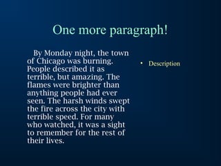 One more paragraph!
By Monday night, the town
of Chicago was burning.
People described it as
terrible, but amazing. The
flames were brighter than
anything people had ever
seen. The harsh winds swept
the fire across the city with
terrible speed. For many
who watched, it was a sight
to remember for the rest of
their lives.
• Description
 