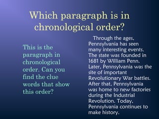 Which paragraph is in
chronological order?
Through the ages,
Pennsylvania has seen
many interesting events.
The state was founded in
1681 by William Penn.
Later, Pennsylvania was the
site of important
Revolutionary War battles.
After that, Pennsylvania
was home to new factories
during the Industrial
Revolution. Today,
Pennsylvania continues to
make history.
This is the
paragraph in
chronological
order. Can you
find the clue
words that show
this order?
 
