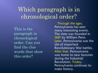 Which paragraph is in
chronological order?
Through the ages,
Pennsylvania has seen
many interesting events.
The state was founded in
1681 by William Penn.
Later, Pennsylvania was the
site of important
Revolutionary War battles.
After that, Pennsylvania
was home to new factories
during the Industrial
Revolution. Today,
Pennsylvania continues to
make history.
This is the
paragraph in
chronological
order. Can you
find the clue
words that show
this order?
 