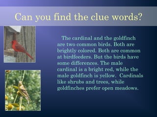 Can you find the clue words?
The cardinal and the goldfinch
are two common birds. Both are
brightly colored. Both are common
at birdfeeders. But the birds have
some differences. The male
cardinal is a bright red, while the
male goldfinch is yellow. Cardinals
like shrubs and trees, while
goldfinches prefer open meadows.
 