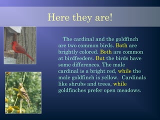 Here they are!
The cardinal and the goldfinch
are two common birds. Both are
brightly colored. Both are common
at birdfeeders. But the birds have
some differences. The male
cardinal is a bright red, while the
male goldfinch is yellow. Cardinals
like shrubs and trees, while
goldfinches prefer open meadows.
 