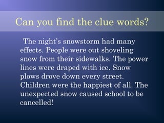 Can you find the clue words?
The night’s snowstorm had many
effects. People were out shoveling
snow from their sidewalks. The power
lines were draped with ice. Snow
plows drove down every street.
Children were the happiest of all. The
unexpected snow caused school to be
cancelled!
 