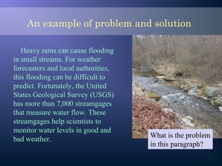 An example of problem and solution
Heavy rains can cause flooding
in small streams. For weather
forecasters and local authorities,
this flooding can be difficult to
predict. Fortunately, the United
States Geological Survey (USGS)
has more than 7,000 streamgages
that measure water flow. These
streamgages help scientists to
monitor water levels in good and
bad weather.
What is the problem
in this paragraph?
 