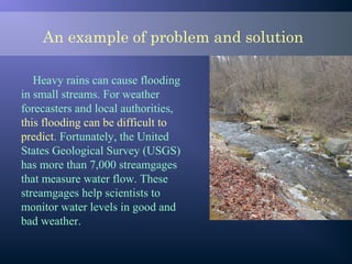 An example of problem and solution
Heavy rains can cause flooding
in small streams. For weather
forecasters and local authorities,
this flooding can be difficult to
predict. Fortunately, the United
States Geological Survey (USGS)
has more than 7,000 streamgages
that measure water flow. These
streamgages help scientists to
monitor water levels in good and
bad weather.
 