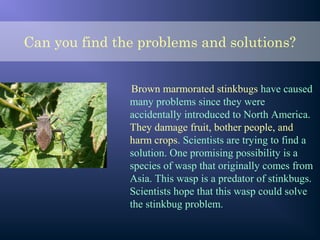 Can you find the problems and solutions?
Brown marmorated stinkbugs have caused
many problems since they were
accidentally introduced to North America.
They damage fruit, bother people, and
harm crops. Scientists are trying to find a
solution. One promising possibility is a
species of wasp that originally comes from
Asia. This wasp is a predator of stinkbugs.
Scientists hope that this wasp could solve
the stinkbug problem.
 