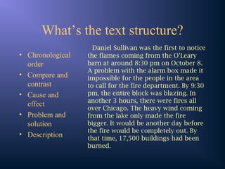 What’s the text structure?
• Chronological
order
• Compare and
contrast
• Cause and
effect
• Problem and
solution
• Description
Daniel Sullivan was the first to notice
the flames coming from the O’Leary
barn at around 8:30 pm on October 8.
A problem with the alarm box made it
impossible for the people in the area
to call for the fire department. By 9:30
pm, the entire block was blazing. In
another 3 hours, there were fires all
over Chicago. The heavy wind coming
from the lake only made the fire
bigger. It would be another day before
the fire would be completely out. By
that time, 17,500 buildings had been
burned.
 