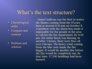 What’s the text structure?
• Chronological
order
• Compare and
contrast
• Problem and
solution
Daniel Sullivan was the first to notice
the flames coming from the O’Leary
barn at around 8:30 pm on October 8.
A problem with the alarm box made it
impossible for the people in the area
to call for the fire department. By 9:30
pm, the entire block was blazing. In
another 3 hours, there were fires all
over Chicago. The heavy wind coming
from the lake only made the fire
bigger. It would be another day before
the fire would be completely out. By
that time, 17,500 buildings had been
burned.
 