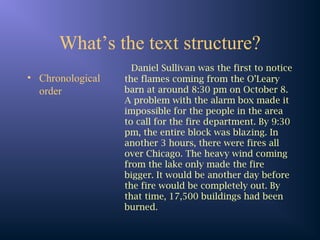 What’s the text structure?
• Chronological
order
Daniel Sullivan was the first to notice
the flames coming from the O’Leary
barn at around 8:30 pm on October 8.
A problem with the alarm box made it
impossible for the people in the area
to call for the fire department. By 9:30
pm, the entire block was blazing. In
another 3 hours, there were fires all
over Chicago. The heavy wind coming
from the lake only made the fire
bigger. It would be another day before
the fire would be completely out. By
that time, 17,500 buildings had been
burned.
 