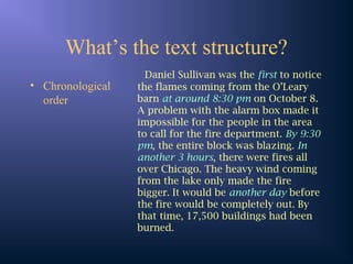 What’s the text structure?
• Chronological
order
Daniel Sullivan was the first to notice
the flames coming from the O’Leary
barn at around 8:30 pm on October 8.
A problem with the alarm box made it
impossible for the people in the area
to call for the fire department. By 9:30
pm, the entire block was blazing. In
another 3 hours, there were fires all
over Chicago. The heavy wind coming
from the lake only made the fire
bigger. It would be another day before
the fire would be completely out. By
that time, 17,500 buildings had been
burned.
 