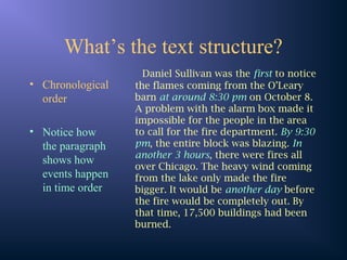 What’s the text structure?
• Chronological
order
• Notice how
the paragraph
shows how
events happen
in time order
Daniel Sullivan was the first to notice
the flames coming from the O’Leary
barn at around 8:30 pm on October 8.
A problem with the alarm box made it
impossible for the people in the area
to call for the fire department. By 9:30
pm, the entire block was blazing. In
another 3 hours, there were fires all
over Chicago. The heavy wind coming
from the lake only made the fire
bigger. It would be another day before
the fire would be completely out. By
that time, 17,500 buildings had been
burned.
 