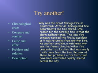Try another!
• Chronological
order
• Compare and
contrast
• Cause and
effect
• Problem and
solution
• Description
Why was the Great Chicago Fire so
disastrous? After all, Chicago had fire
departments and fire alarms. One
reason for the terrible fire is that the
alarm malfunctioned. The local fire
company noticed the fire by accident
as it was returning from another fire.
As another problem, a watchman who
saw the flames directed other fire
companies to a location that was nearly
a mile away from the fire. Because of
these two problems, a fire that could
have been controlled rapidly spread
across the city.
 