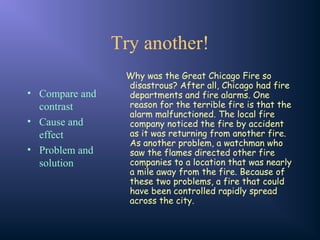 Try another!
• Compare and
contrast
• Cause and
effect
• Problem and
solution
Why was the Great Chicago Fire so
disastrous? After all, Chicago had fire
departments and fire alarms. One
reason for the terrible fire is that the
alarm malfunctioned. The local fire
company noticed the fire by accident
as it was returning from another fire.
As another problem, a watchman who
saw the flames directed other fire
companies to a location that was nearly
a mile away from the fire. Because of
these two problems, a fire that could
have been controlled rapidly spread
across the city.
 
