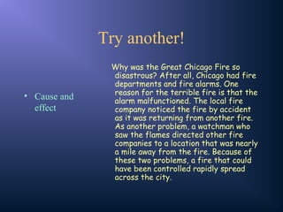 Try another!
• Cause and
effect
Why was the Great Chicago Fire so
disastrous? After all, Chicago had fire
departments and fire alarms. One
reason for the terrible fire is that the
alarm malfunctioned. The local fire
company noticed the fire by accident
as it was returning from another fire.
As another problem, a watchman who
saw the flames directed other fire
companies to a location that was nearly
a mile away from the fire. Because of
these two problems, a fire that could
have been controlled rapidly spread
across the city.
 