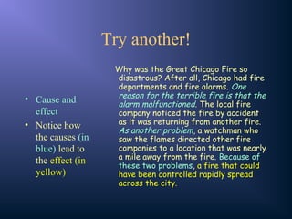 Try another!
• Cause and
effect
• Notice how
the causes (in
blue) lead to
the effect (in
yellow)
Why was the Great Chicago Fire so
disastrous? After all, Chicago had fire
departments and fire alarms. One
reason for the terrible fire is that the
alarm malfunctioned. The local fire
company noticed the fire by accident
as it was returning from another fire.
As another problem, a watchman who
saw the flames directed other fire
companies to a location that was nearly
a mile away from the fire. Because of
these two problems, a fire that could
have been controlled rapidly spread
across the city.
 