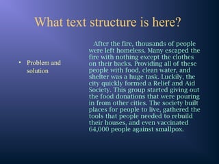 What text structure is here?
• Problem and
solution
After the fire, thousands of people
were left homeless. Many escaped the
fire with nothing except the clothes
on their backs. Providing all of these
people with food, clean water, and
shelter was a huge task. Luckily, the
city quickly formed a Relief and Aid
Society. This group started giving out
the food donations that were pouring
in from other cities. The society built
places for people to live, gathered the
tools that people needed to rebuild
their houses, and even vaccinated
64,000 people against smallpox.
 